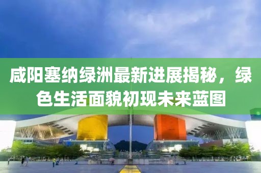 咸阳塞纳绿洲最新进展揭秘，绿色生活面貌初现未来蓝图