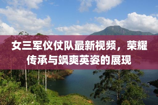 女三军仪仗队最新视频，荣耀传承与飒爽英姿的展现