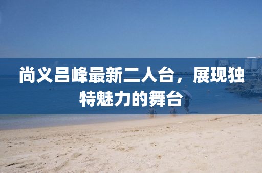 尚义吕峰最新二人台，展现独特魅力的舞台