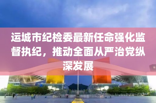 运城市纪检委最新任命强化监督执纪，推动全面从严治党纵深发展