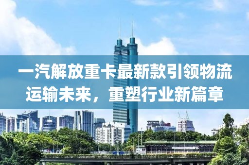 一汽解放重卡最新款引领物流运输未来，重塑行业新篇章