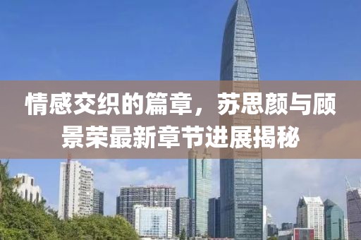 情感交织的篇章，苏思颜与顾景荣最新章节进展揭秘