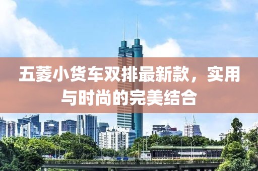 五菱小货车双排最新款，实用与时尚的完美结合