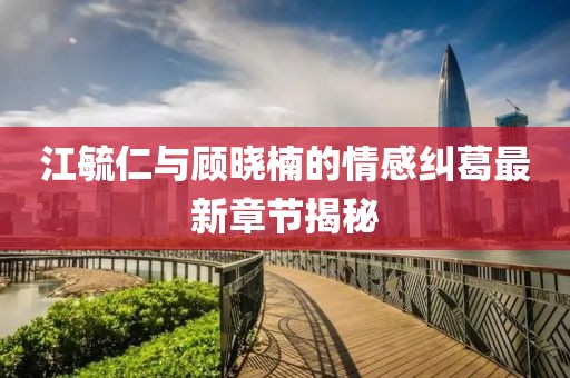 江毓仁与顾晓楠的情感纠葛最新章节揭秘