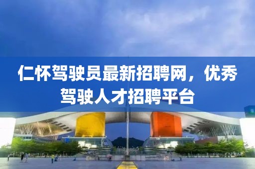 仁怀驾驶员最新招聘网，优秀驾驶人才招聘平台
