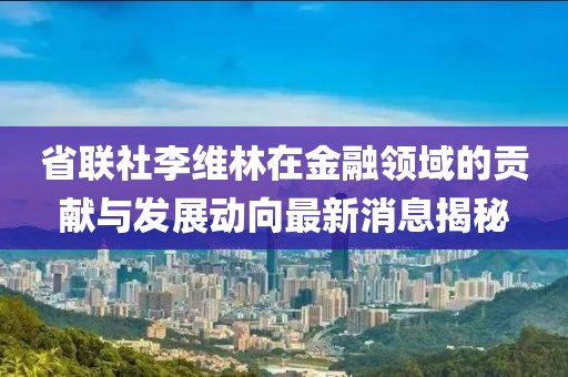 省联社李维林在金融领域的贡献与发展动向最新消息揭秘