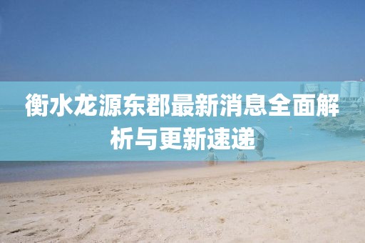 衡水龙源东郡最新消息全面解析与更新速递
