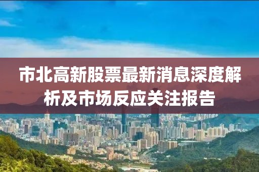 市北高新股票最新消息深度解析及市场反应关注报告