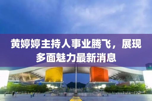 黄婷婷主持人事业腾飞，展现多面魅力最新消息