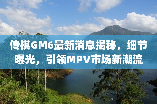 传祺GM6最新消息揭秘，细节曝光，引领MPV市场新潮流