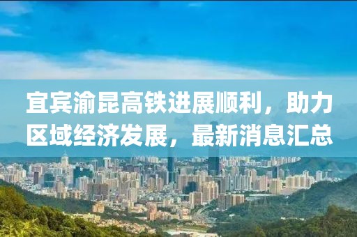 宜宾渝昆高铁进展顺利，助力区域经济发展，最新消息汇总