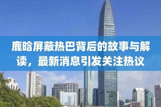 鹿晗屏蔽热巴背后的故事与解读，最新消息引发关注热议