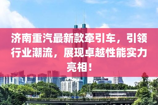 济南重汽最新款牵引车，引领行业潮流，展现卓越性能实力亮相！