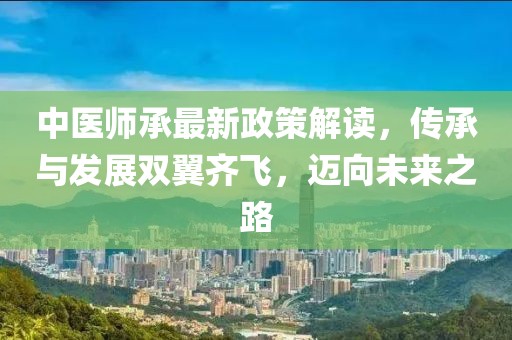 中医师承最新政策解读，传承与发展双翼齐飞，迈向未来之路