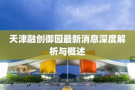天津融创御园最新消息深度解析与概述