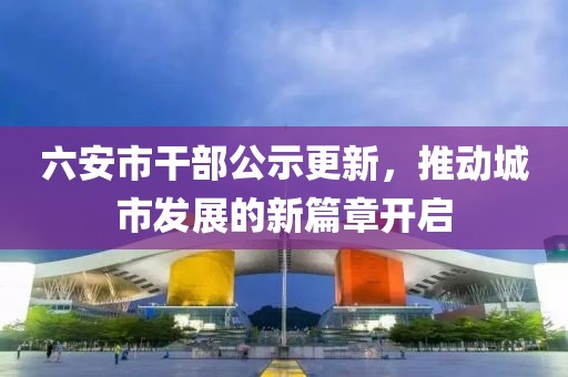 六安市干部公示更新，推动城市发展的新篇章开启
