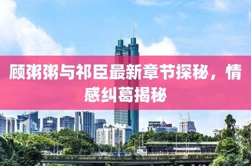 顾粥粥与祁臣最新章节探秘，情感纠葛揭秘