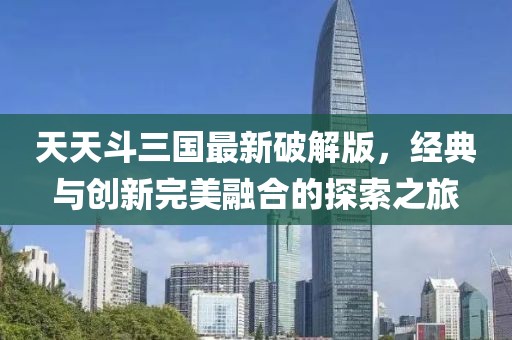 天天斗三国最新破解版，经典与创新完美融合的探索之旅