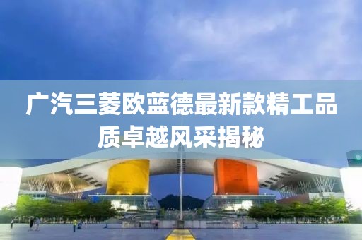 广汽三菱欧蓝德最新款精工品质卓越风采揭秘