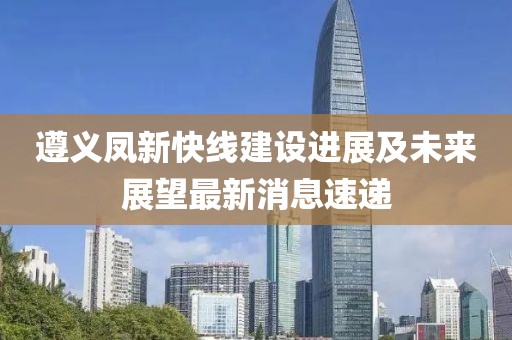 遵义凤新快线建设进展及未来展望最新消息速递