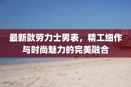 最新款劳力士男表，精工细作与时尚魅力的完美融合