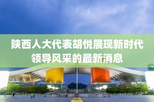 陕西人大代表胡悦展现新时代领导风采的最新消息