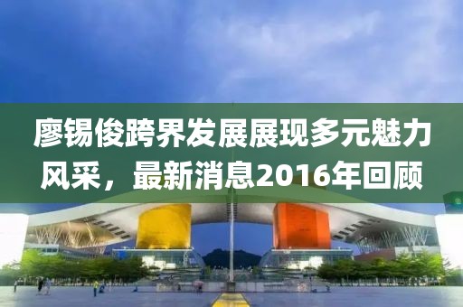 廖锡俊跨界发展展现多元魅力风采，最新消息2016年回顾