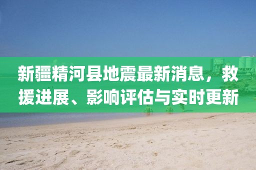 新疆精河县地震最新消息，救援进展、影响评估与实时更新