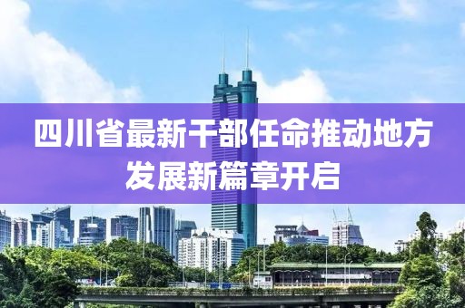 四川省最新干部任命推动地方发展新篇章开启