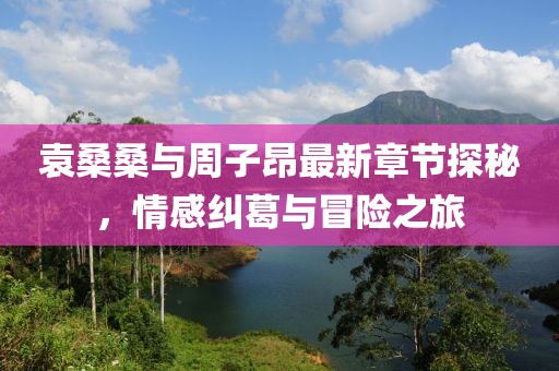 袁桑桑与周子昂最新章节探秘，情感纠葛与冒险之旅