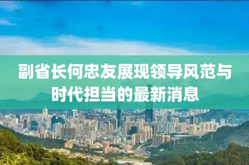 副省长何忠友展现领导风范与时代担当的最新消息