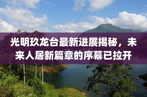 光明玖龙台最新进展揭秘，未来人居新篇章的序幕已拉开