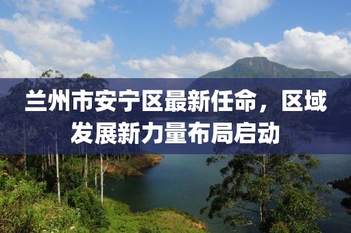 兰州市安宁区最新任命，区域发展新力量布局启动