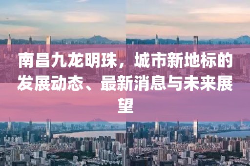 南昌九龙明珠，城市新地标的发展动态、最新消息与未来展望