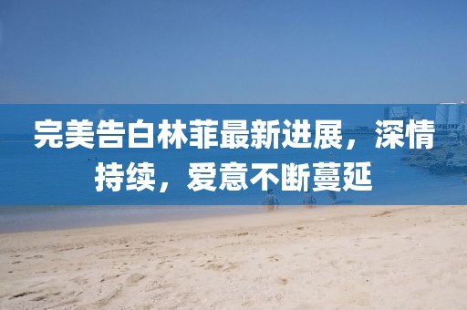 完美告白林菲最新进展，深情持续，爱意不断蔓延