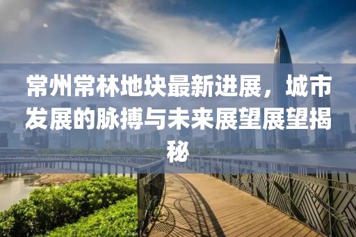 常州常林地块最新进展，城市发展的脉搏与未来展望展望揭秘