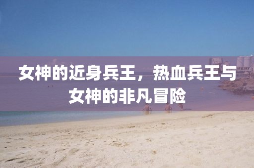 女神的近身兵王，热血兵王与女神的非凡冒险
