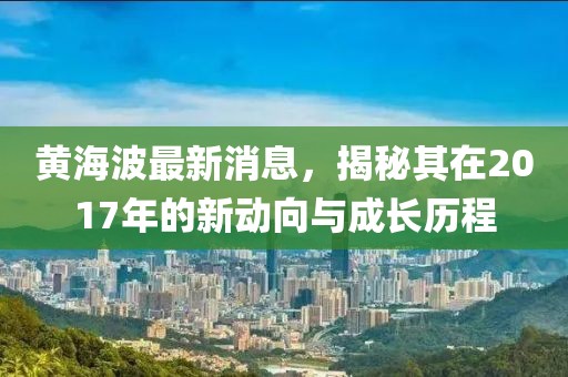 黄海波最新消息，揭秘其在2017年的新动向与成长历程