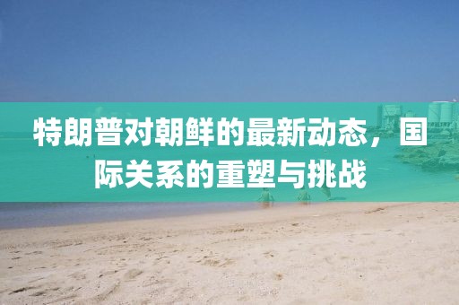 特朗普对朝鲜的最新动态，国际关系的重塑与挑战