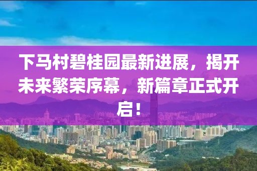 下马村碧桂园最新进展，揭开未来繁荣序幕，新篇章正式开启！