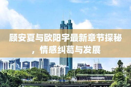 顾安夏与欧阳宇最新章节探秘，情感纠葛与发展
