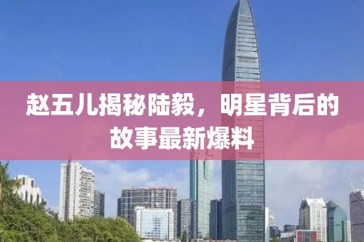赵五儿揭秘陆毅，明星背后的故事最新爆料