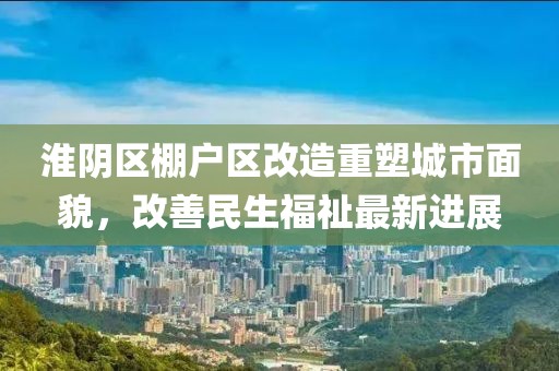 淮阴区棚户区改造重塑城市面貌，改善民生福祉最新进展