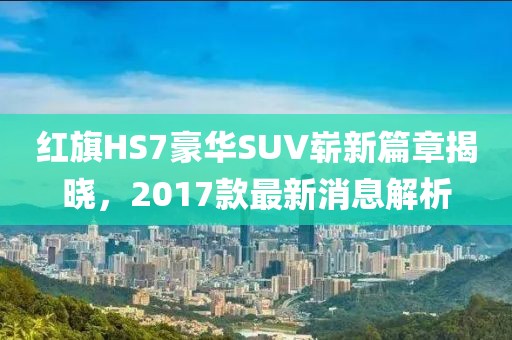 红旗HS7豪华SUV崭新篇章揭晓，2017款最新消息解析