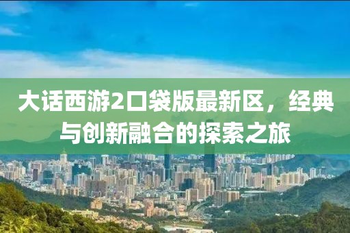 大话西游2口袋版最新区，经典与创新融合的探索之旅