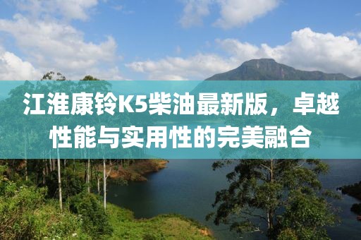 江淮康铃K5柴油最新版，卓越性能与实用性的完美融合