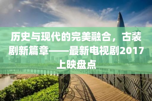 历史与现代的完美融合，古装剧新篇章——最新电视剧2017上映盘点