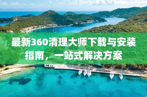 最新360清理大师下载与安装指南，一站式解决方案