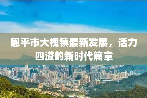 恩平市大槐镇最新发展，活力四溢的新时代篇章
