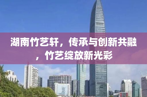湖南竹艺轩，传承与创新共融，竹艺绽放新光彩
